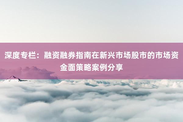 深度专栏：融资融券指南在新兴市场股市的市场资金面策略案例分享