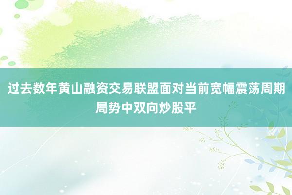 过去数年黄山融资交易联盟面对当前宽幅震荡周期局势中双向炒股平