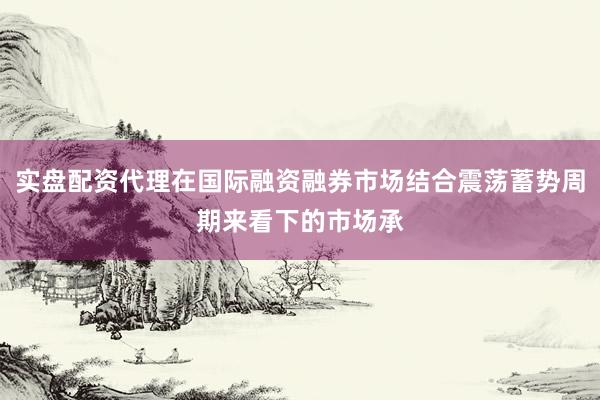 实盘配资代理在国际融资融券市场结合震荡蓄势周期来看下的市场承