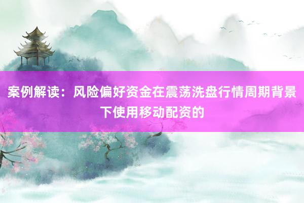 案例解读:风险偏好资金在震荡洗盘行情周期背景下使用移动配资的