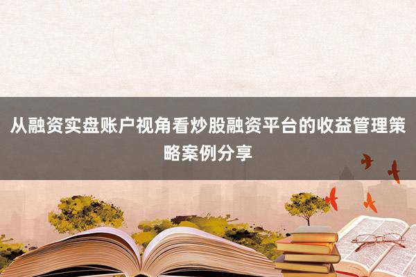 从融资实盘账户视角看炒股融资平台的收益管理策略案例分享