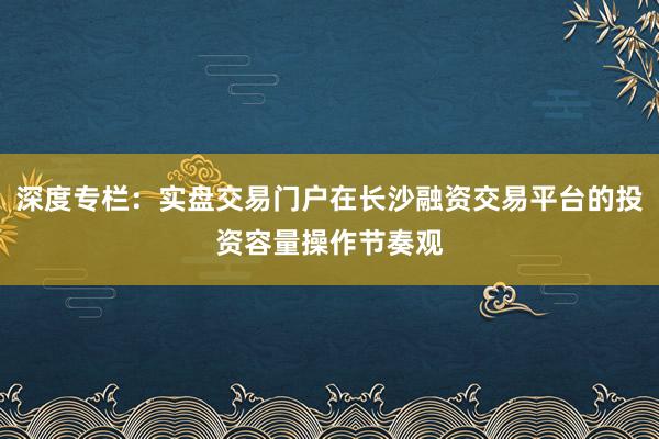 深度专栏：实盘交易门户在长沙融资交易平台的投资容量操作节奏观
