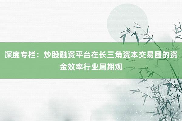 深度专栏：炒股融资平台在长三角资本交易圈的资金效率行业周期观