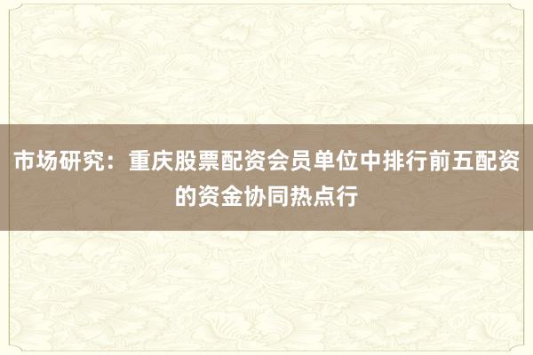 市场研究：重庆股票配资会员单位中排行前五配资的资金协同热点行