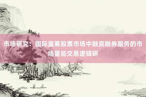 市场研究：国际蓝筹股票市场中融资融券服务的市场量能交易逻辑研