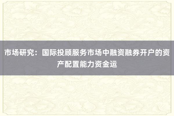 市场研究：国际投顾服务市场中融资融券开户的资产配置能力资金运