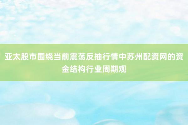 亚太股市围绕当前震荡反抽行情中苏州配资网的资金结构行业周期观
