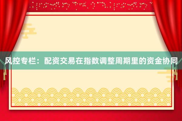 风控专栏：配资交易在指数调整周期里的资金协同