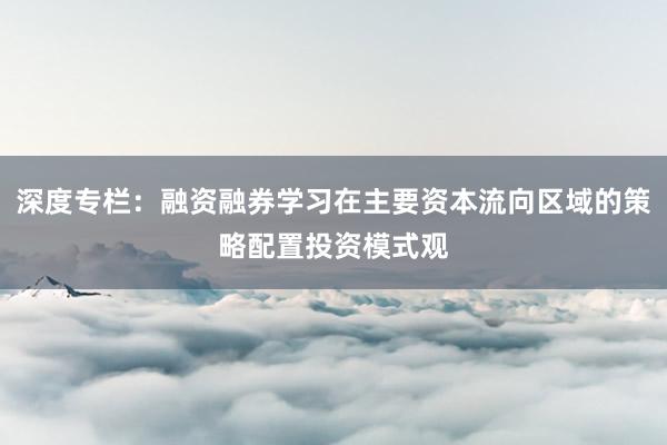 深度专栏：融资融券学习在主要资本流向区域的策略配置投资模式观