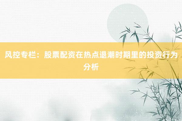 风控专栏:股票配资在热点退潮时期里的投资行为分析