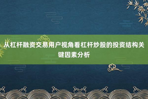从杠杆融资交易用户视角看杠杆炒股的投资结构关键因素分析