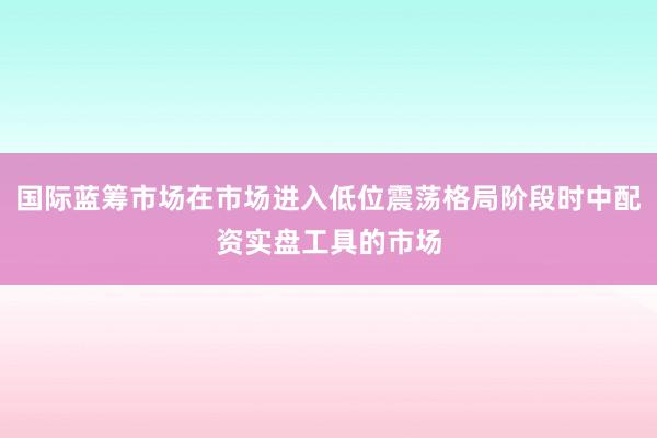 国际蓝筹市场在市场进入低位震荡格局阶段时中配资实盘工具的市场