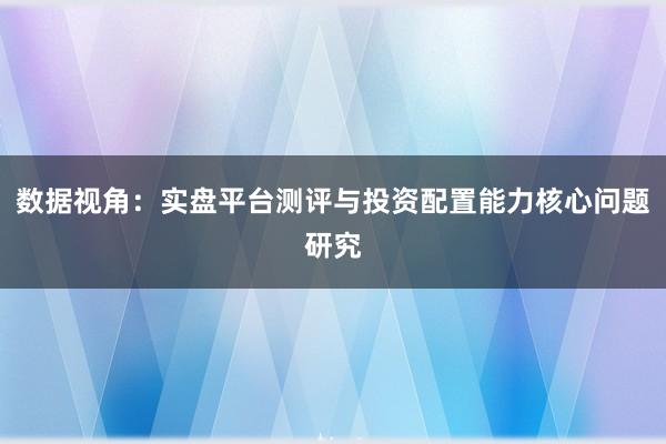 数据视角：实盘平台测评与投资配置能力核心问题研究