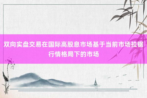 双向实盘交易在国际高股息市场基于当前市场拉锯行情格局下的市场