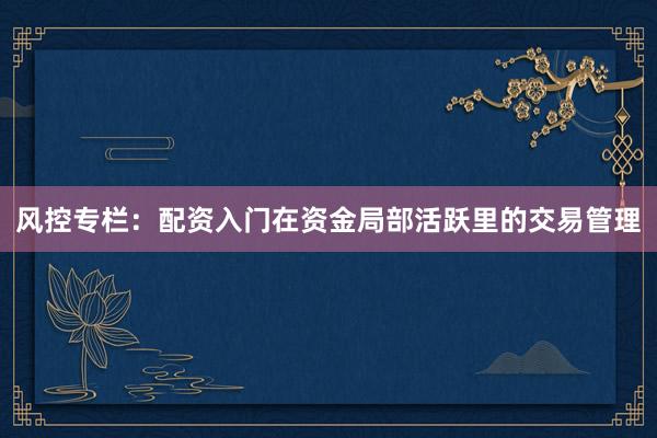 风控专栏：配资入门在资金局部活跃里的交易管理