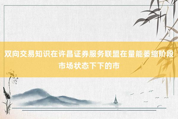 双向交易知识在许昌证券服务联盟在量能萎缩阶段市场状态下下的市