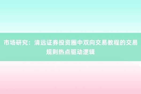 市场研究：清远证券投资圈中双向交易教程的交易规则热点驱动逻辑
