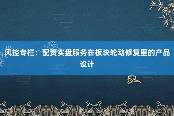 风控专栏：配资实盘服务在板块轮动修复里的产品设计