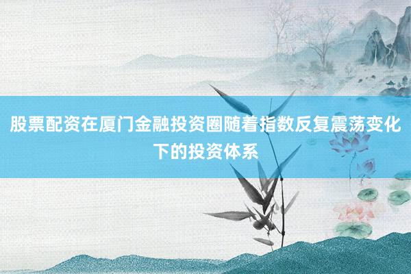股票配资在厦门金融投资圈随着指数反复震荡变化下的投资体系
