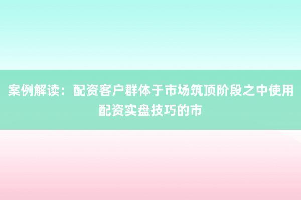 案例解读：配资客户群体于市场筑顶阶段之中使用配资实盘技巧的市