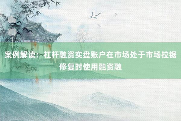 案例解读：杠杆融资实盘账户在市场处于市场拉锯修复时使用融资融