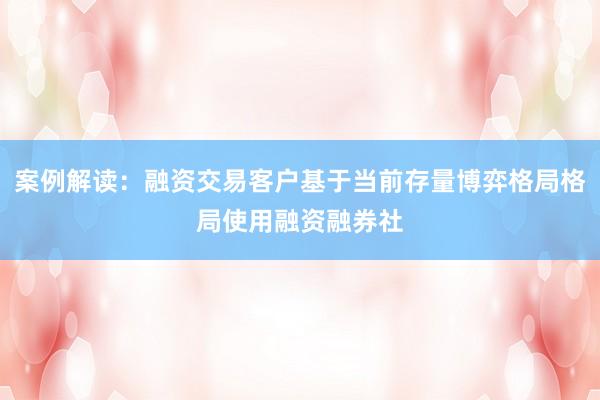案例解读：融资交易客户基于当前存量博弈格局格局使用融资融券社