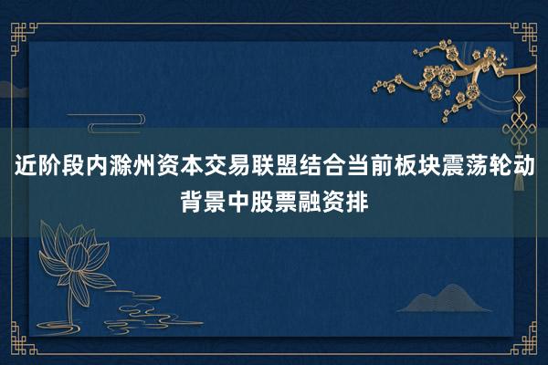 近阶段内滁州资本交易联盟结合当前板块震荡轮动背景中股票融资排