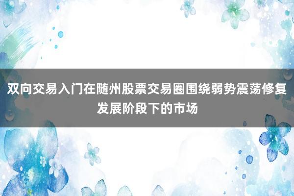 双向交易入门在随州股票交易圈围绕弱势震荡修复发展阶段下的市场