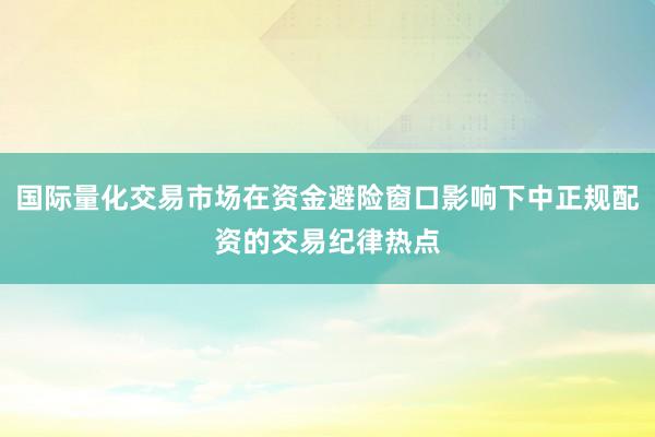 国际量化交易市场在资金避险窗口影响下中正规配资的交易纪律热点