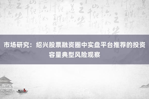 市场研究：绍兴股票融资圈中实盘平台推荐的投资容量典型风险观察