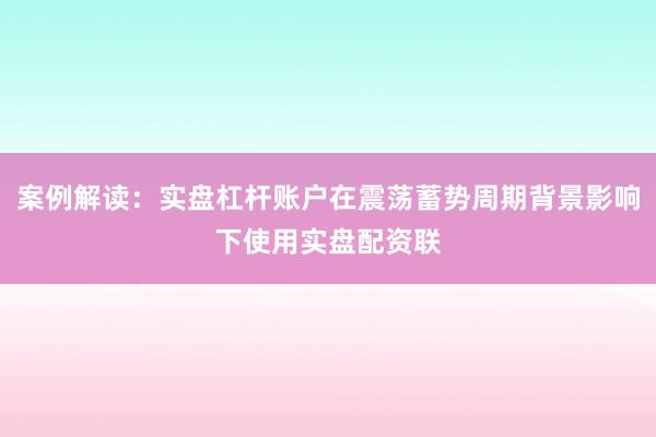 案例解读：实盘杠杆账户在震荡蓄势周期背景影响下使用实盘配资联