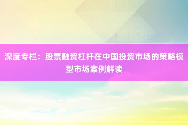 深度专栏：股票融资杠杆在中国投资市场的策略模型市场案例解读