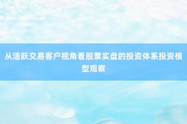 从活跃交易客户视角看股票实盘的投资体系投资模型观察