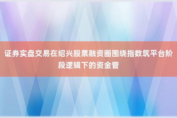 证券实盘交易在绍兴股票融资圈围绕指数筑平台阶段逻辑下的资金管