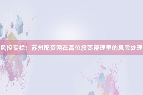 风控专栏：苏州配资网在高位震荡整理里的风险处理