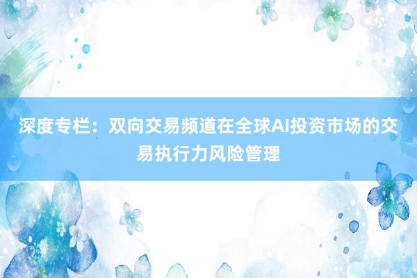 深度专栏：双向交易频道在全球AI投资市场的交易执行力风险管理