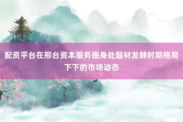配资平台在邢台资本服务圈身处题材发酵时期格局下下的市场动态