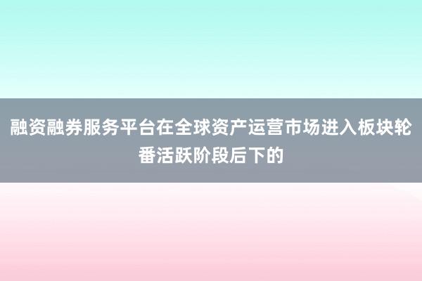 融资融券服务平台在全球资产运营市场进入板块轮番活跃阶段后下的