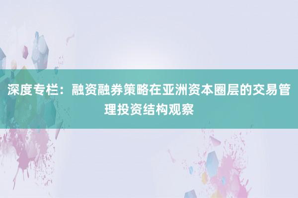 深度专栏：融资融券策略在亚洲资本圈层的交易管理投资结构观察