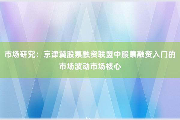 市场研究:京津冀股票融资联盟中股票融资入门的市场波动市场核心