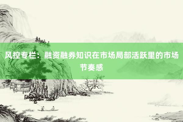 风控专栏：融资融券知识在市场局部活跃里的市场节奏感