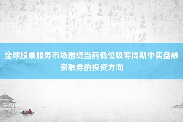 全球股票服务市场围绕当前低位吸筹周期中实盘融资融券的投资方向