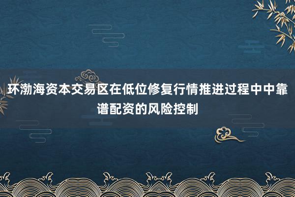 环渤海资本交易区在低位修复行情推进过程中中靠谱配资的风险控制