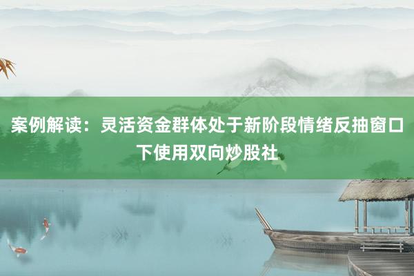案例解读：灵活资金群体处于新阶段情绪反抽窗口下使用双向炒股社