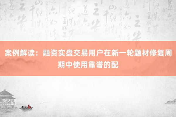 案例解读:融资实盘交易用户在新一轮题材修复周期中使用靠谱的配