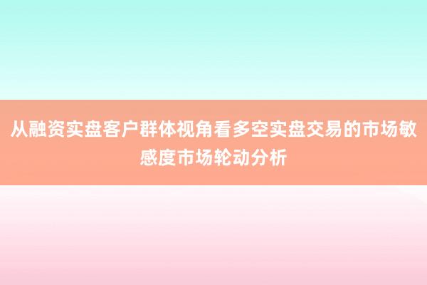 从融资实盘客户群体视角看多空实盘交易的市场敏感度市场轮动分析