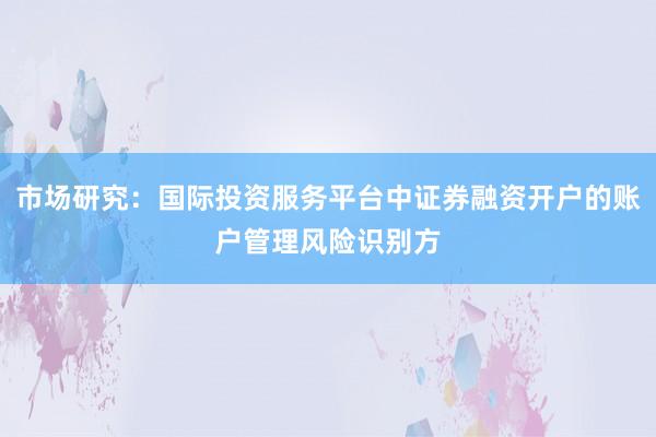 市场研究：国际投资服务平台中证券融资开户的账户管理风险识别方