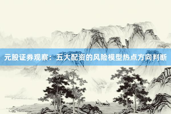 元股证券观察:五大配资的风险模型热点方向判断