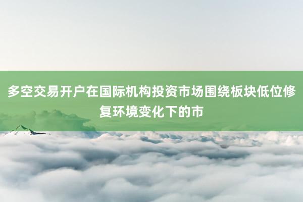 多空交易开户在国际机构投资市场围绕板块低位修复环境变化下的市