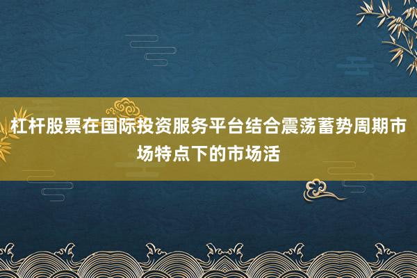杠杆股票在国际投资服务平台结合震荡蓄势周期市场特点下的市场活